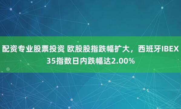配资专业股票投资 欧股股指跌幅扩大，西班牙IBEX35指数日内跌幅达2.00%