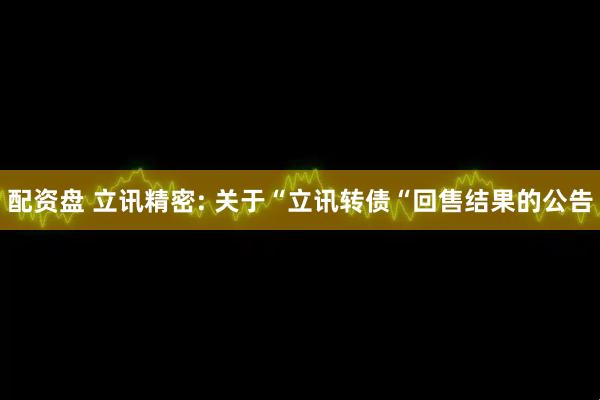 配资盘 立讯精密: 关于“立讯转债“回售结果的公告