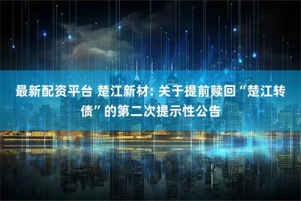 最新配资平台 楚江新材: 关于提前赎回“楚江转债”的第二次提示性公告