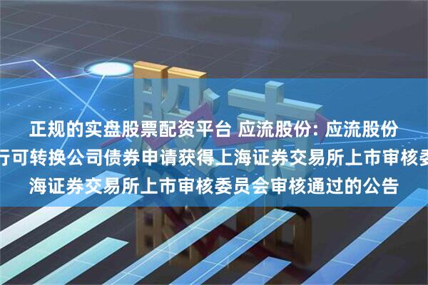 正规的实盘股票配资平台 应流股份: 应流股份关于向不特定对象发行可转换公司债券申请获得上海证券交易所上市审核委员会审核通过的公告