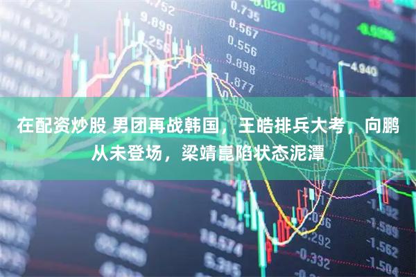在配资炒股 男团再战韩国，王皓排兵大考，向鹏从未登场，梁靖崑陷状态泥潭