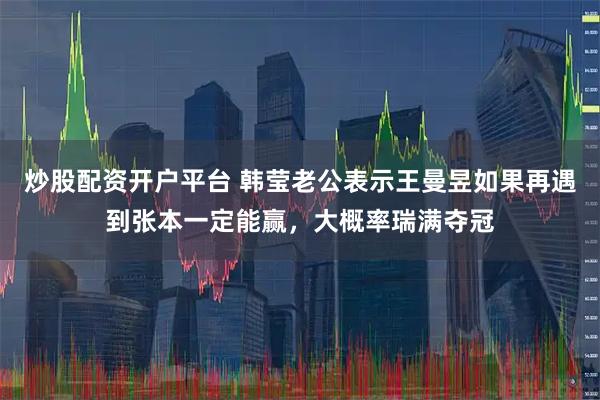炒股配资开户平台 韩莹老公表示王曼昱如果再遇到张本一定能赢，大概率瑞满夺冠