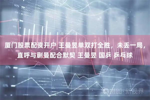 厦门股票配资开户 王曼昱单双打全胜，未丢一局，直呼与蒯曼配合默契 王曼昱 国乒 乒乓球